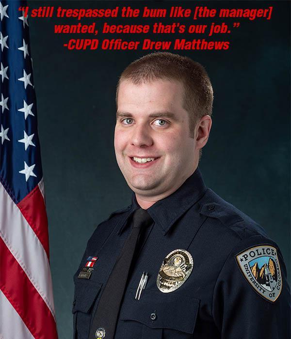 A portrait of CUPD officer Drew Matthews with the quote superimposed "“I still trespassed the bum like [the manager] wanted, because that's our job.” -CUPD Officer Drew Matthews"