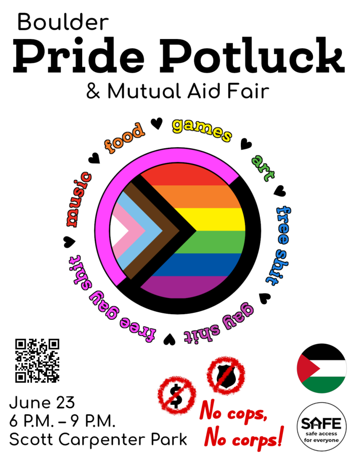 Flyer with text "Boulder Pride Potluck & Mutual Aid Fair, June 25, 6 P.M. – 9 P.M., Scott Carpenter Park." In the middle of the image is a circular progress pride flag ringed with a pink and black queer anarchist flag. Around the flags is a ring of rainbow-colored text reading "music, food, games, art, free shit, gay shit, free gay shit." The words are separated by small hearts. The bottom of the image reads "No cops, No corps!" next to no-signs faux-spray-painted over a police badge and dollar sign. Nearby is the logo for SAFE Boulder.