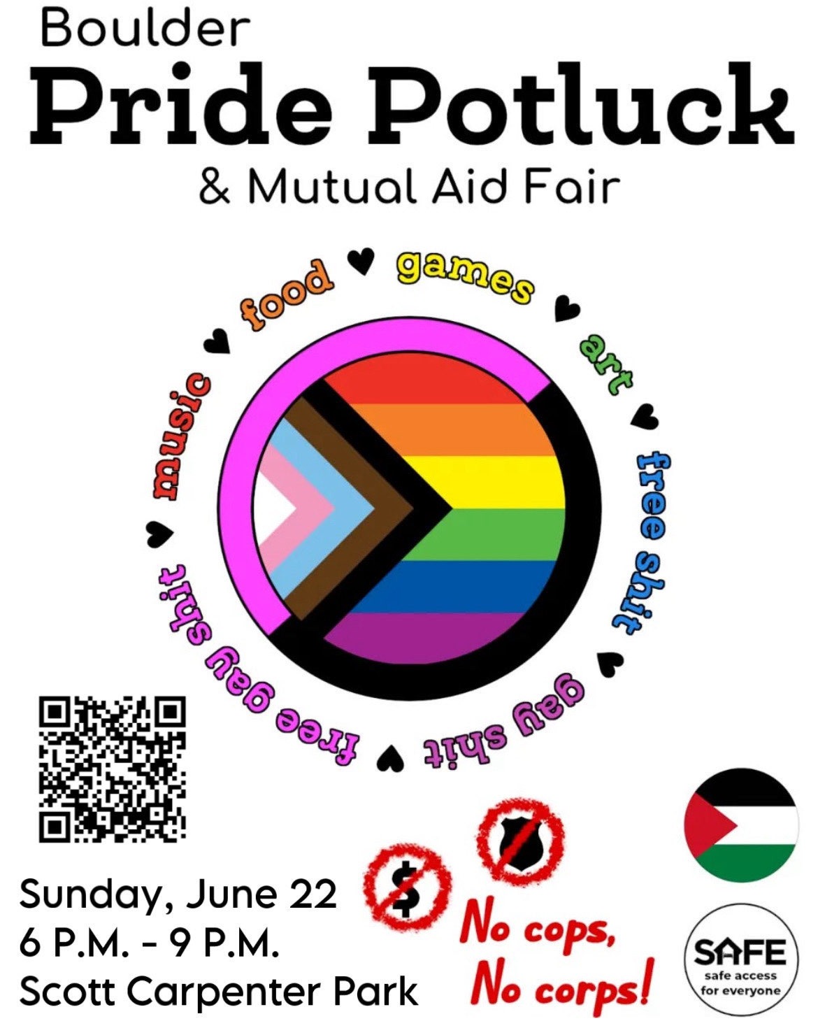 Flyer with text "Boulder Pride Potluck & Mutual Aid Fair, June 22, 6 P.M. – 9 P.M., Scott Carpenter Park." In the middle of the image is a circular progress pride flag ringed with a pink and black queer anarchist flag. Around the flags is a ring of rainbow-colored text reading "music, food, games, art, free shit, gay shit, free gay shit." The words are separated by small hearts. The bottom of the image reads "No cops, No corps!" next to no-signs faux-spray-painted over a police badge and dollar sign. Nearby is the logo for SAFE Boulder.