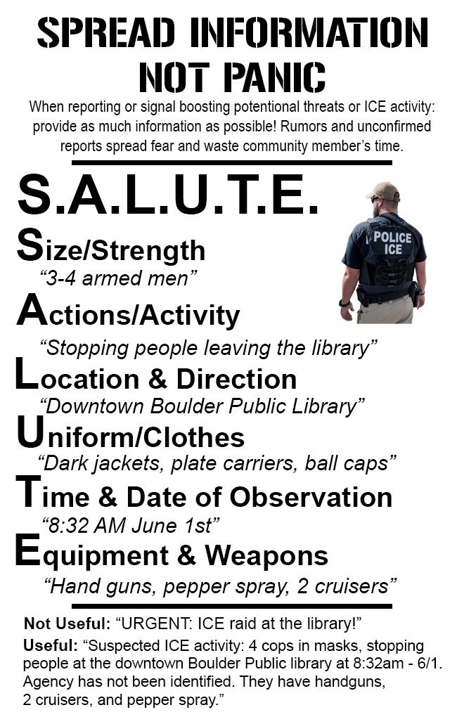 SPREAD INFORMATION NOT PANIC When reporting or signal boosting potential threats or ICE activity: provide as much information as possible! Rumors and unconfirmed reports spread fear and waste community member's time. S.A.L.U.T.E. Size/Strength "3-4 armed men" Actions/Activity "Stopping people leaving the library" Location & direction "Downtown Boulder Public Library" Uniform/Clothes "Dark jackets, plate carriers, ball caps" Time & Date of observation "8:32 AM June 1st" Equipment & Weapons "hand guns, pepper spray, 2 cruisers" Not useful: Urgent, ICE raid at the library! USE: suspected ICe activity: 4 cops in masks, stopping people at the downtown Boulder Public library at 8:32am - June 1st. Agency has not been identified. They have handguns, 2 cruisers, and pepper spray.
